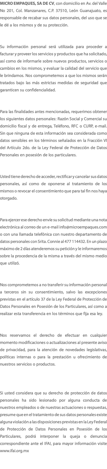 MICRO EMPAQUES, SA DE CV, con domicilio en Av. del Valle No 201, Col. Manzanares, C.P. 37510, León Guanajuato, es responsable de recabar sus datos personales, del uso que se le dé a los mismos y de su protección. Su información personal será utilizada para proceder a facturar y proveer los servicios y productos que ha solicitado, así como de informarle sobre nuevos productos, servicios o cambios en los mismos, y evaluar la calidad del servicio que le brindamos. Nos comprometemos a que los mismos serán tratados bajo las más estrictas medidas de seguridad que garanticen su confidencialidad. Para las finalidades antes mencionadas, requerimos obtener los siguientes datos personales: Razón Social y Comercial su domicilio fiscal y de entrega, Teléfono, RFC o CURP, e-mail. Sin que ninguna de esta información sea considerada como datos sensibles en los términos señalados en la Fracción VI del Artículo 2do. de la Ley Federal de Protección de Datos Personales en posesión de los particulares. Usted tiene derecho de acceder, rectificar y cancelar sus datos personales, así como de oponerse al tratamiento de los mismos o revocar el consentimiento que para tal fin nos haya otorgado. Para ejercer ese derecho envíe su solicitud mediante una nota electrónica al correo de un e-mail info@microempaques.com o con una llamada telefónica con nuestro departamento de datos personales con Srita. Connie al 477 114432. En un plazo máximo de 2 días atenderemos su petición y le informaremos sobre la procedencia de la misma a través del mismo medio que utilizó. Nos comprometemos a no transferir su información personal a terceros sin su consentimiento, salvo las excepciones previstas en el artículo 37 de la Ley Federal de Protección de Datos Personales en Posesión de los Particulares, así como a realizar esta transferencia en los términos que fija esa ley. Nos reservamos el derecho de efectuar en cualquier momento modificaciones o actualizaciones al presente aviso de privacidad, para la atención de novedades legislativas, políticas internas o para la prestación u ofrecimiento de nuestros servicios o productos. Si usted considera que su derecho de protección de datos personales ha sido lesionado por alguna conducta de nuestros empleados o de nuestras actuaciones o respuestas, presume que en el tratamiento de sus datos personales existe alguna violación a las disposiciones previstas en la Ley Federal de Protección de Datos Personales en Posesión de los Particulares, podrá interponer la queja o denuncia correspondiente ante el IFAI, para mayor información visite www.ifai.org.mx 